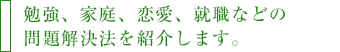 勉強、家庭、恋愛、就職などの問題解決法を紹介します。