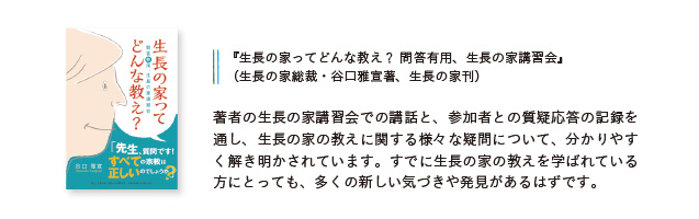 『生長の家ってどんな教え？ 問答有用、生長の家講習会』（生長の家総裁・谷口雅宣著、生長の家刊）著書の生長の家講習会での講和と、参加者との質疑応答の記録を通し、生長の家の教えに関する様々な疑問について、分かりやすく解き明かされています。すでに生長の家の教えを学ばれている方にとっても、多くの新しい気づきや発見があるはずです。